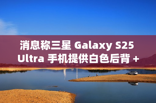 消息称三星 Galaxy S25 Ultra 手机提供白色后背 + 银色中框