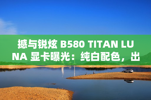 撼与锐炫 B580 TITAN LUNA 显卡曝光：纯白配色，出厂超频