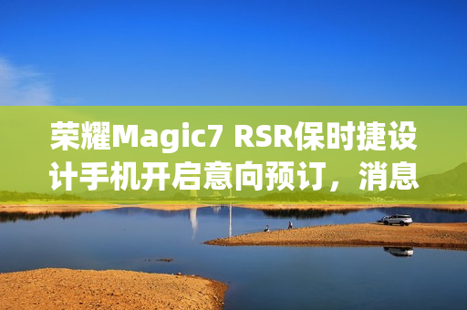 荣耀Magic7 RSR保时捷设计手机开启意向预订，消息称本月下旬发布
