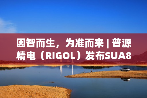 因智而生，为准而来 | 普源精电（RIGOL）发布SUA8000系列多通道收发仪