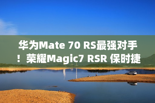 华为Mate 70 RS最强对手！荣耀Magic7 RSR 保时捷设计上架预订