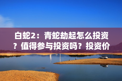 白蛇2：青蛇劫起怎么投资？值得参与投资吗？投资价值高吗？(白蛇2青蛇劫起免费观看完整版普通话)