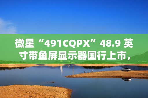 微星“491CQPX”48.9 英寸带鱼屏显示器国行上市，双 2K 240Hz QD-OLED，6499 元