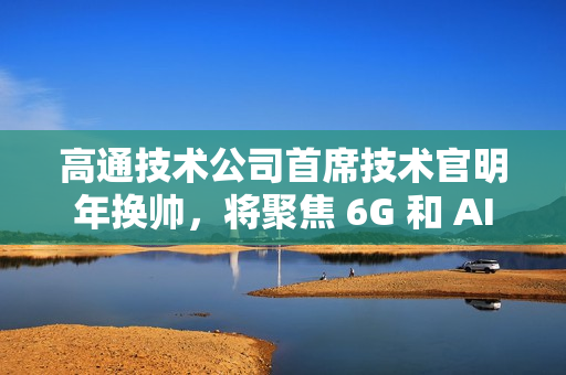 高通技术公司首席技术官明年换帅，将聚焦 6G 和 AI