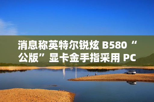 消息称英特尔锐炫 B580“公版”显卡金手指采用 PCIe 5.0 式物理设计
