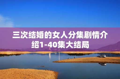 三次结婚的女人分集剧情介绍1-40集大结局 三次结婚的女人分集剧情介绍1-40集大结局