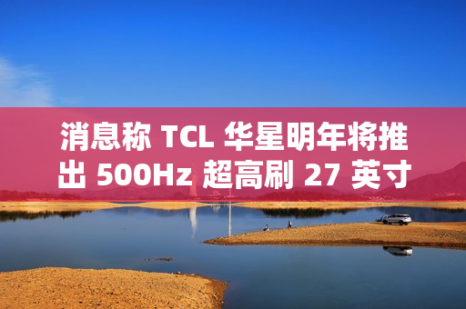 消息称 TCL 华星明年将推出 500Hz 超高刷 27 英寸 QHD 分辨率电竞显示面板