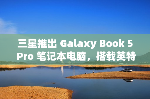 三星推出 Galaxy Book 5 Pro 笔记本电脑，搭载英特尔酷睿 200V 处理器