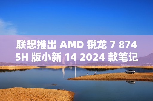 联想推出 AMD 锐龙 7 8745H 版小新 14 2024 款笔记本电脑，3999 元