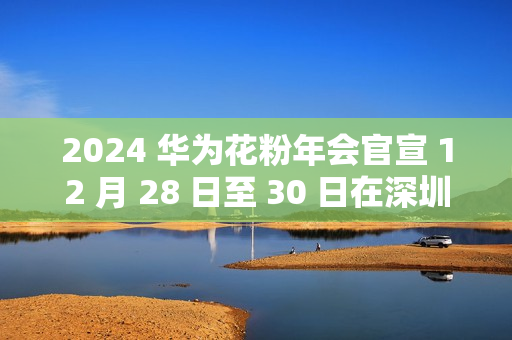 2024 华为花粉年会官宣 12 月 28 日至 30 日在深圳举行