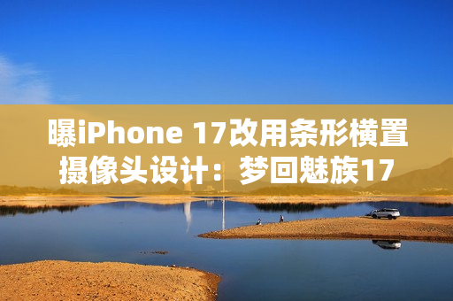 曝iPhone 17改用条形横置摄像头设计：梦回魅族17