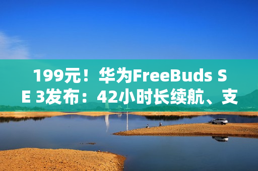 199元！华为FreeBuds SE 3发布：42小时长续航、支持快充