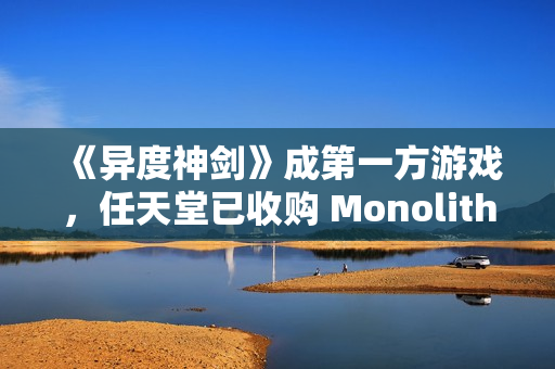 《异度神剑》成第一方游戏，任天堂已收购 Monolith Soft 工作室 100% 股权