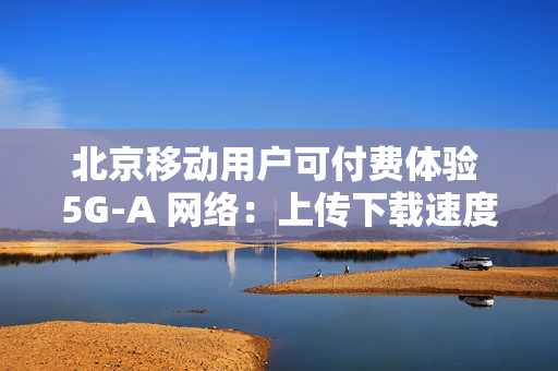 北京移动用户可付费体验 5G-A 网络:上传下载速度最高提升近 10 倍 北京移动用户可付费体验 5G-A 网络:上传下载速度最高提升近 10 倍