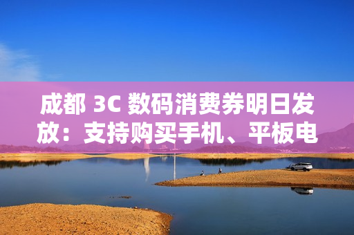 成都 3C 数码消费券明日发放：支持购买手机、平板电脑、智能手表、耳机等，单人最高可省 2500 元