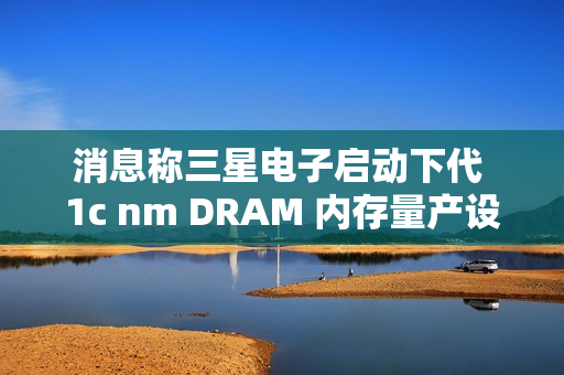 消息称三星电子启动下代 1c nm DRAM 内存量产设备订购，明年 2 月引进