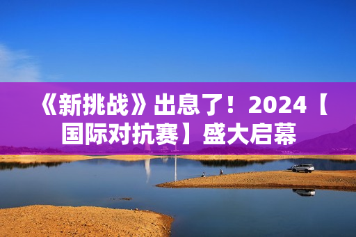 《新挑战》出息了！2024【国际对抗赛】盛大启幕