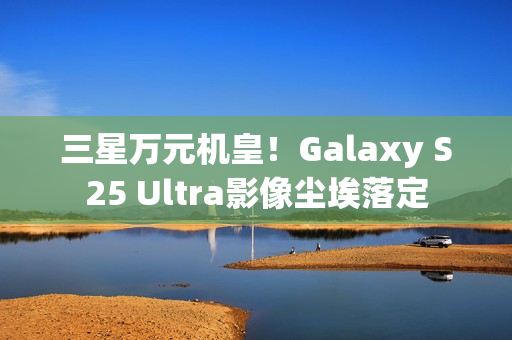 三星万元机皇！Galaxy S25 Ultra影像尘埃落定
