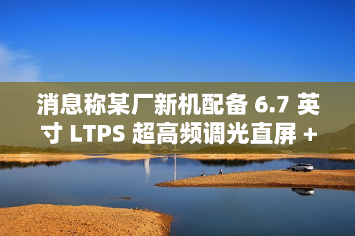 消息称某厂新机配备 6.7 英寸 LTPS 超高频调光直屏 + 5300mAh 电池，预计为荣耀 GT