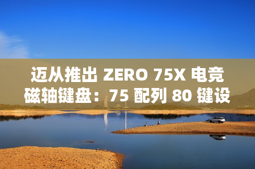 迈从推出 ZERO 75X 电竞磁轴键盘：75 配列 80 键设计、有线连接，首发 399 元起