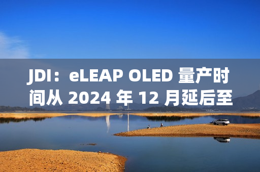 JDI：eLEAP OLED 量产时间从 2024 年 12 月延后至 2025 年 3 月