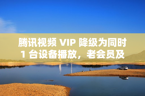 腾讯视频 VIP 降级为同时 1 台设备播放，老会员及 SVIP 权益不变