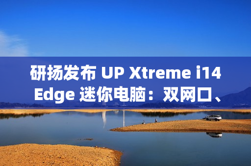 研扬发布 UP Xtreme i14 Edge 迷你电脑：双网口、首搭 Meteor Lake 处理器、最高 64GB 内存