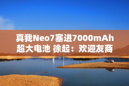 真我Neo7塞进7000mAh超大电池 徐起：欢迎友商明年跟进