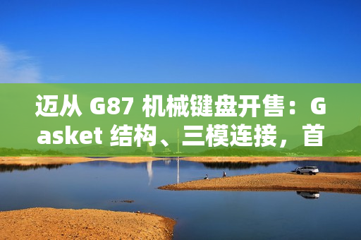 迈从 G87 机械键盘开售：Gasket 结构、三模连接，首发 99 元起