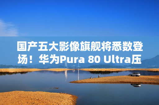 国产五大影像旗舰将悉数登场！华为Pura 80 Ultra压轴