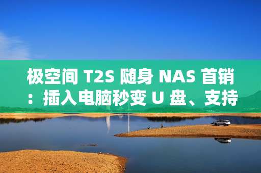 极空间 T2S 随身 NAS 首销：插入电脑秒变 U 盘、支持充电宝供电，2399 元