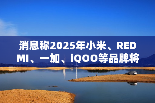 消息称2025年小米、REDMI、一加、iQOO等品牌将推出7000mAh新机