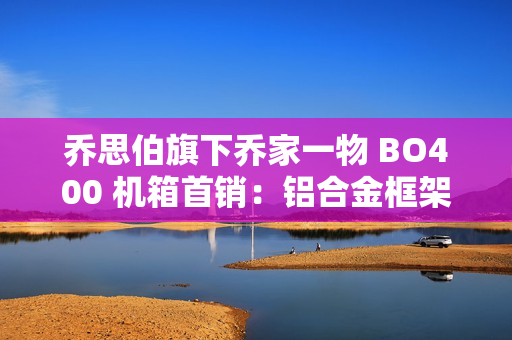 乔思伯旗下乔家一物 BO400 机箱首销：铝合金框架，可互换面板设计，1499 元