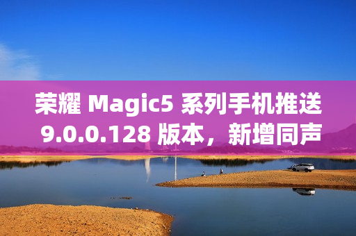 荣耀 Magic5 系列手机推送 9.0.0.128 版本，新增同声传译等功能