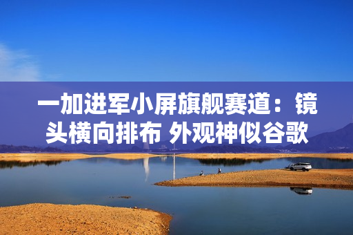 一加进军小屏旗舰赛道：镜头横向排布 外观神似谷歌Pixel