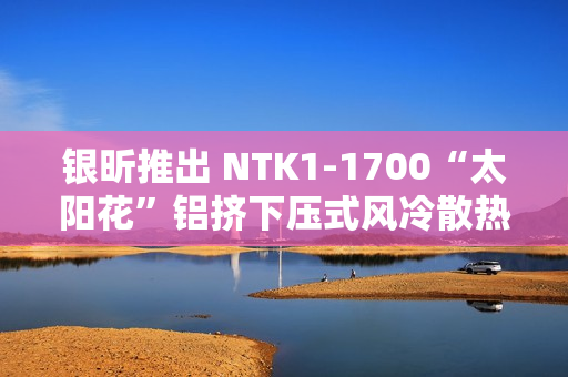 银昕推出 NTK1-1700“太阳花”铝挤下压式风冷散热器，支持 95W 功耗