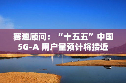 赛迪顾问：“十五五”中国 5G-A 用户量预计将接近 13 亿户，占全球比例超 50%