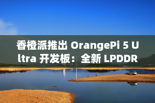 香橙派推出 OrangePi 5 Ultra 开发板：全新 LPDDR 5 内存标准，新增 HDMI 输入接口
