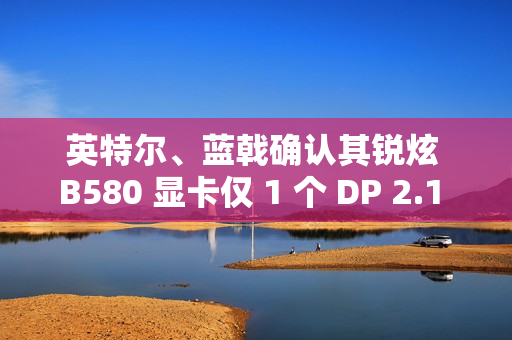 英特尔、蓝戟确认其锐炫 B580 显卡仅 1 个 DP 2.1 接口支持 UHBR 13.5