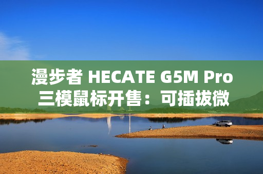 漫步者 HECATE G5M Pro 三模鼠标开售：可插拔微动、PAW3395，219 元