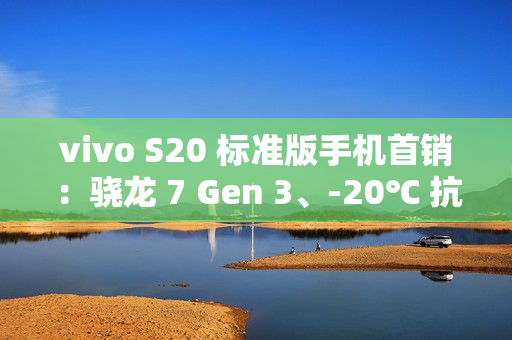 vivo S20 标准版手机首销：骁龙 7 Gen 3、-20℃ 抗低温，2299 元起