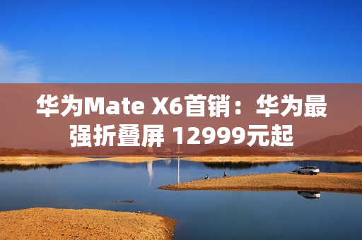 华为Mate X6首销：华为最强折叠屏 12999元起