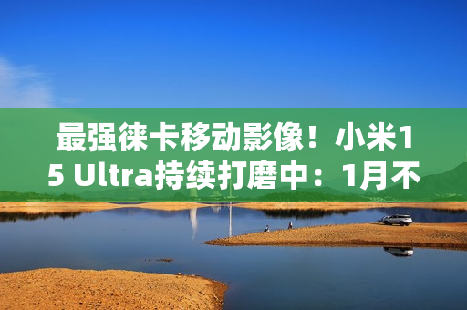 最强徕卡移动影像！小米15 Ultra持续打磨中：1月不发布