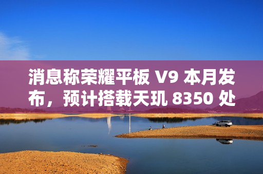 消息称荣耀平板 V9 本月发布，预计搭载天玑 8350 处理器