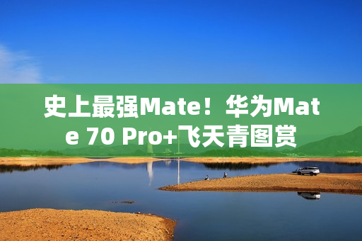 史上最强Mate！华为Mate 70 Pro+飞天青图赏