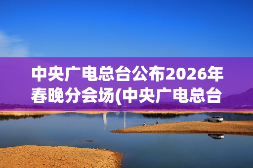 中央广电总台公布2026年春晚分会场(中央广电总台是哪个台)