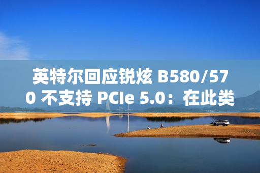 英特尔回应锐炫 B580/570 不支持 PCIe 5.0：在此类显卡收益不高