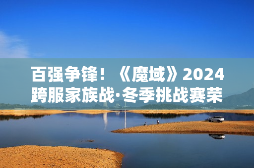百强争锋！《魔域》2024跨服家族战·冬季挑战赛荣耀对决一触即发！
