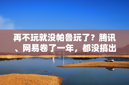 再不玩就没帕鲁玩了？腾讯、网易卷了一年，都没搞出大动静