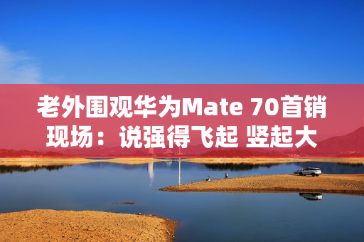 老外围观华为Mate 70首销现场：说强得飞起 竖起大拇指